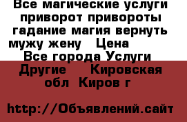 Все магические услуги приворот привороты гадание магия вернуть мужу жену › Цена ­ 1 000 - Все города Услуги » Другие   . Кировская обл.,Киров г.